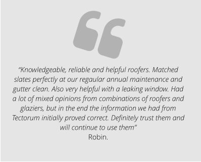 “Knowledgeable, reliable and helpful roofers. Matched slates perfectly at our regaular annual maintenance and gutter clean. Also very helpful with a leaking window. Had a lot of mixed opinions from combinations of roofers and glaziers, but in the end the information we had from Tectorum initially proved correct. Definitely trust them and will continue to use them” Robin.
